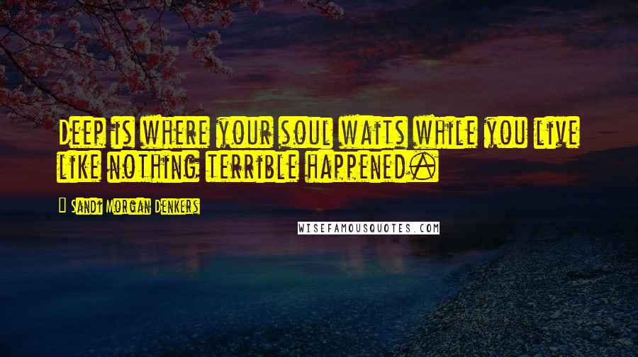 Sandi Morgan Denkers Quotes: Deep is where your soul waits while you live like nothing terrible happened.