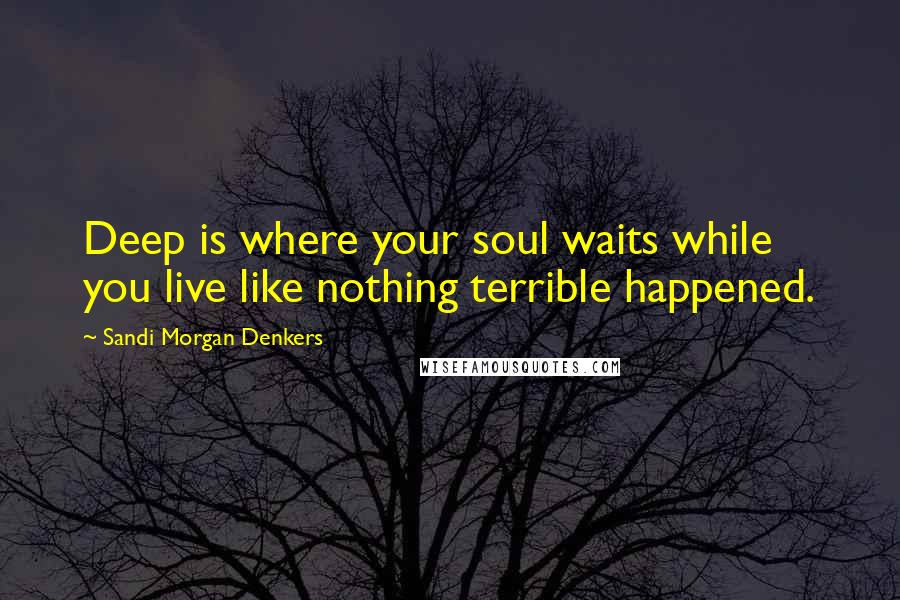 Sandi Morgan Denkers Quotes: Deep is where your soul waits while you live like nothing terrible happened.