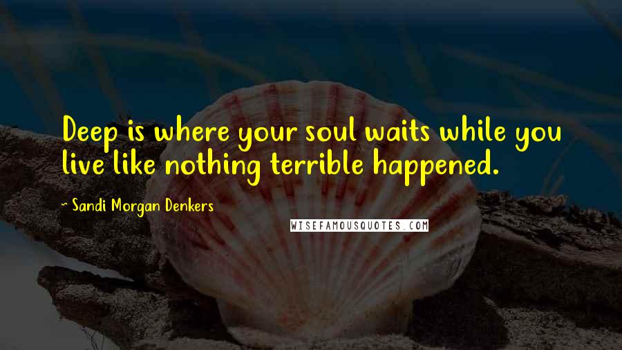 Sandi Morgan Denkers Quotes: Deep is where your soul waits while you live like nothing terrible happened.