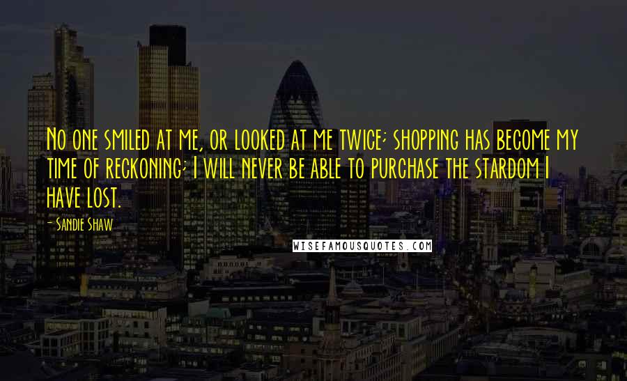 Sandie Shaw Quotes: No one smiled at me, or looked at me twice; shopping has become my time of reckoning; I will never be able to purchase the stardom I have lost.