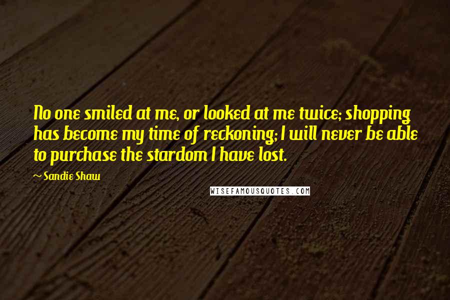 Sandie Shaw Quotes: No one smiled at me, or looked at me twice; shopping has become my time of reckoning; I will never be able to purchase the stardom I have lost.