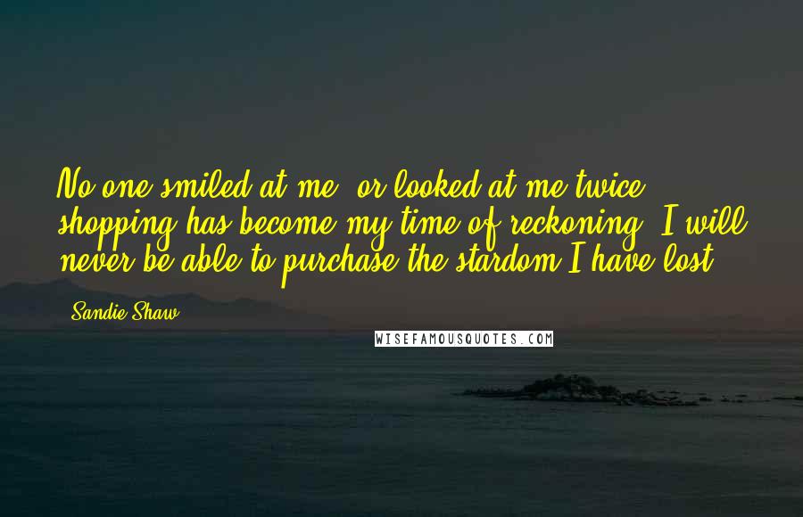 Sandie Shaw Quotes: No one smiled at me, or looked at me twice; shopping has become my time of reckoning; I will never be able to purchase the stardom I have lost.