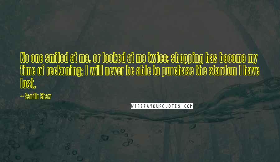 Sandie Shaw Quotes: No one smiled at me, or looked at me twice; shopping has become my time of reckoning; I will never be able to purchase the stardom I have lost.