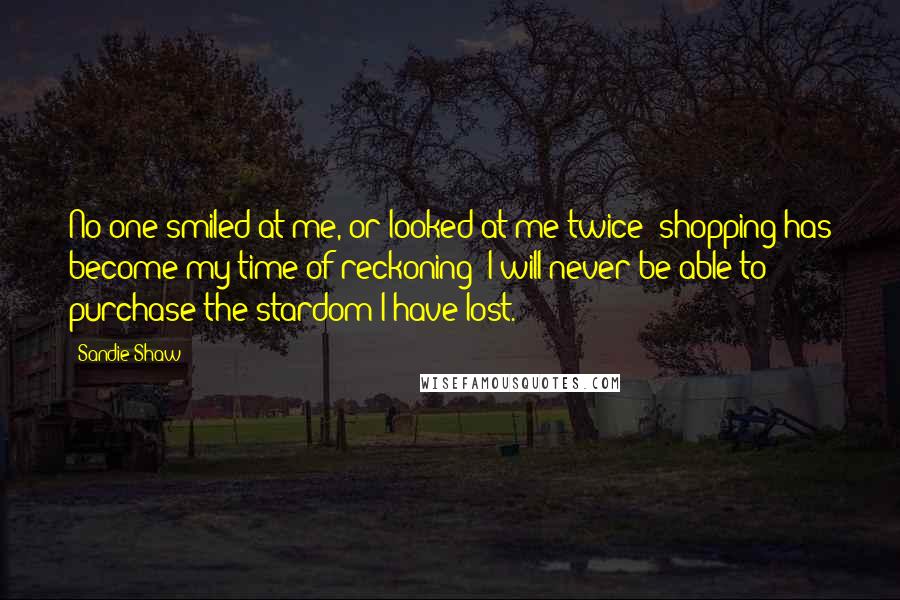 Sandie Shaw Quotes: No one smiled at me, or looked at me twice; shopping has become my time of reckoning; I will never be able to purchase the stardom I have lost.