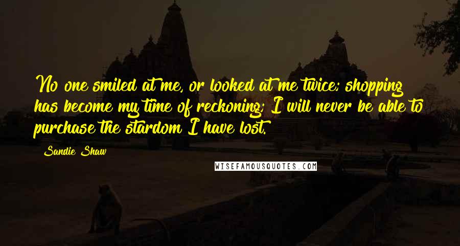 Sandie Shaw Quotes: No one smiled at me, or looked at me twice; shopping has become my time of reckoning; I will never be able to purchase the stardom I have lost.