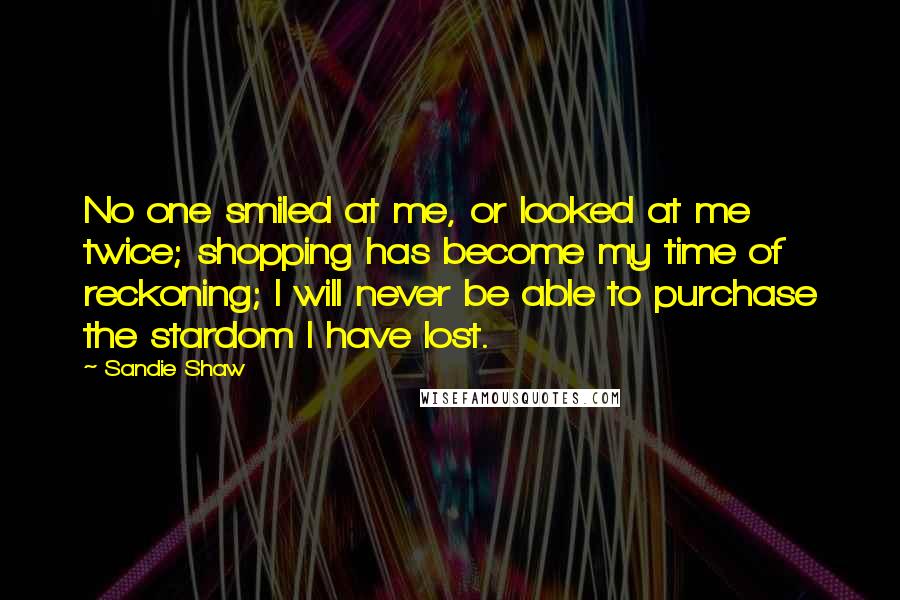 Sandie Shaw Quotes: No one smiled at me, or looked at me twice; shopping has become my time of reckoning; I will never be able to purchase the stardom I have lost.