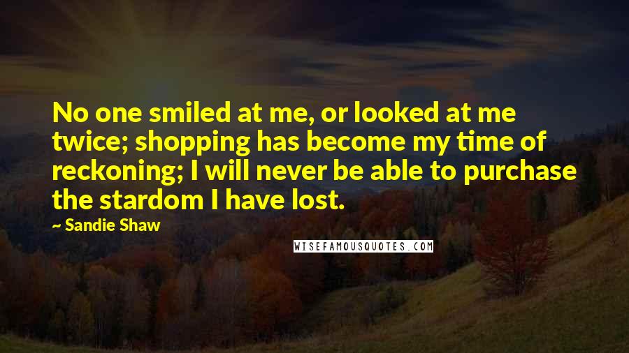 Sandie Shaw Quotes: No one smiled at me, or looked at me twice; shopping has become my time of reckoning; I will never be able to purchase the stardom I have lost.