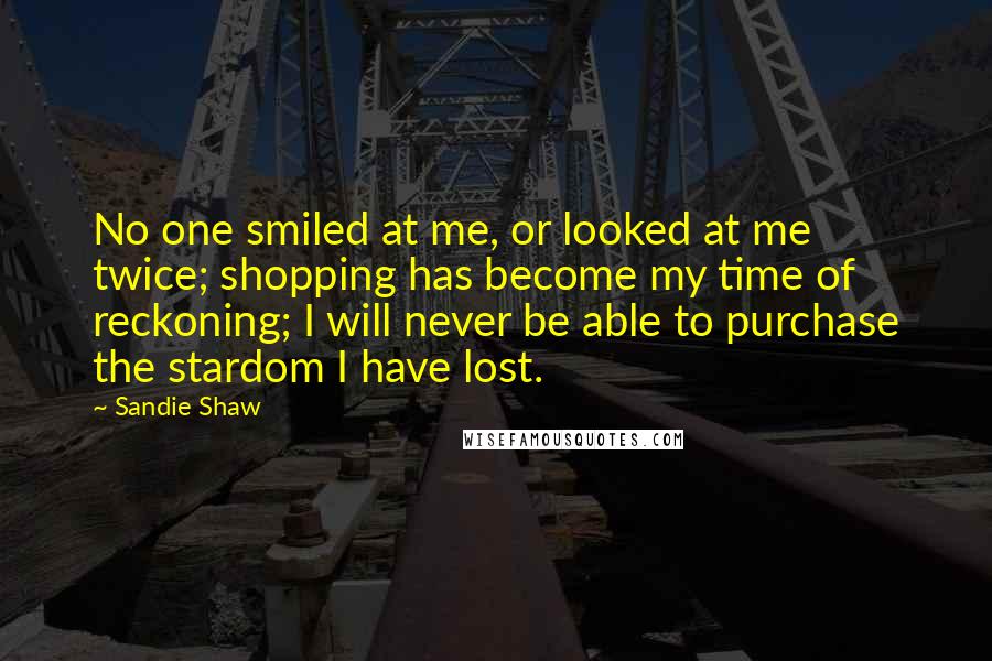 Sandie Shaw Quotes: No one smiled at me, or looked at me twice; shopping has become my time of reckoning; I will never be able to purchase the stardom I have lost.