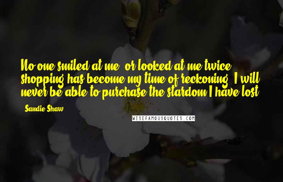 Sandie Shaw Quotes: No one smiled at me, or looked at me twice; shopping has become my time of reckoning; I will never be able to purchase the stardom I have lost.