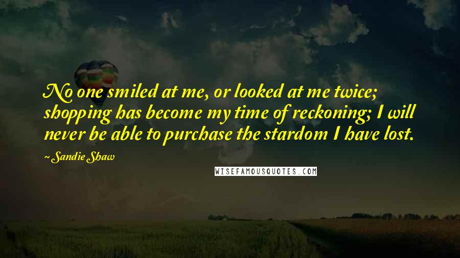 Sandie Shaw Quotes: No one smiled at me, or looked at me twice; shopping has become my time of reckoning; I will never be able to purchase the stardom I have lost.