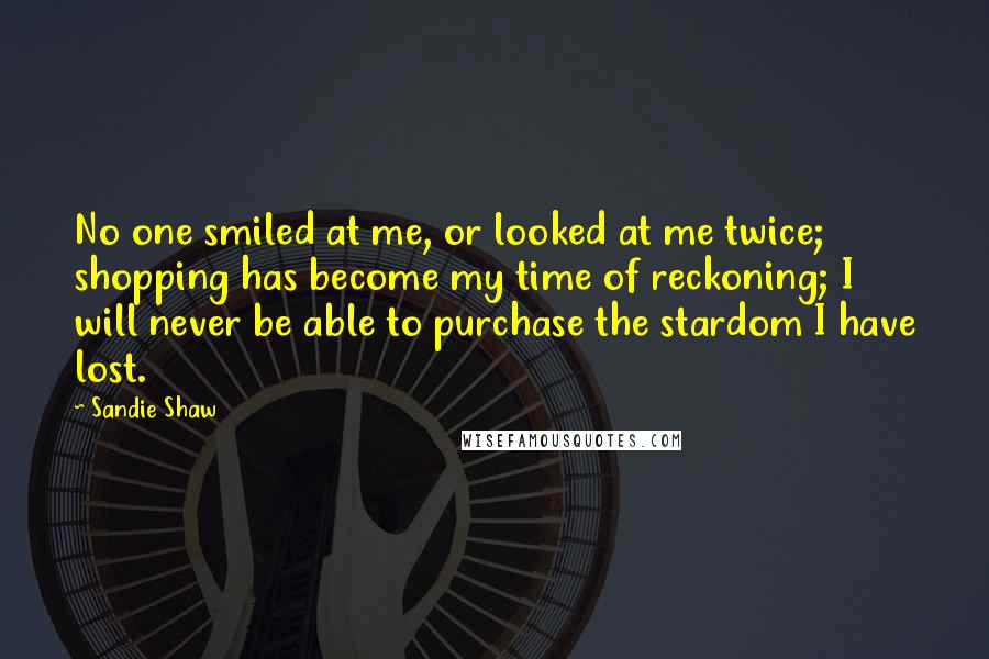 Sandie Shaw Quotes: No one smiled at me, or looked at me twice; shopping has become my time of reckoning; I will never be able to purchase the stardom I have lost.