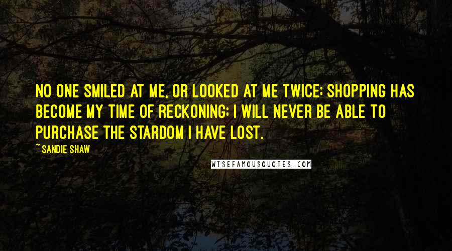 Sandie Shaw Quotes: No one smiled at me, or looked at me twice; shopping has become my time of reckoning; I will never be able to purchase the stardom I have lost.