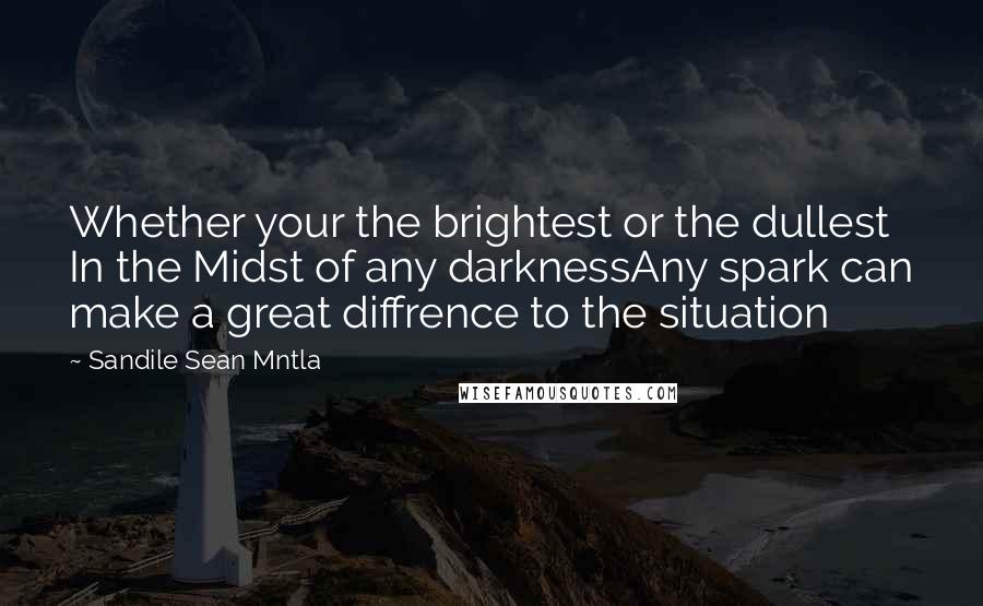 Sandile Sean Mntla Quotes: Whether your the brightest or the dullest In the Midst of any darknessAny spark can make a great diffrence to the situation
