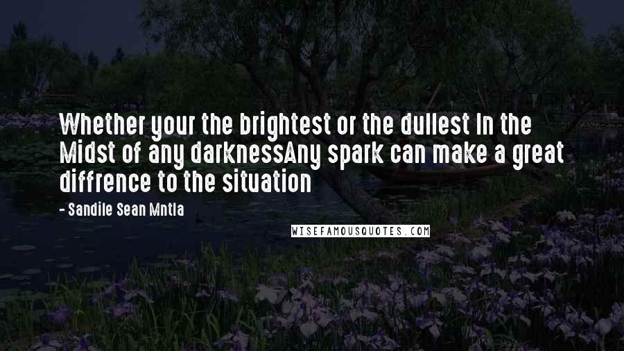 Sandile Sean Mntla Quotes: Whether your the brightest or the dullest In the Midst of any darknessAny spark can make a great diffrence to the situation
