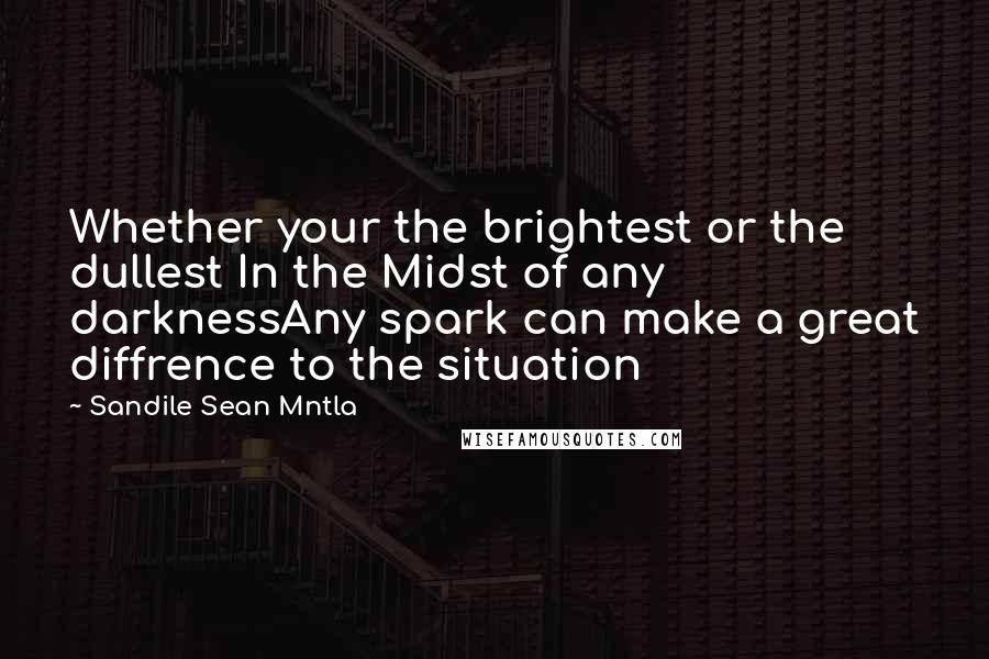 Sandile Sean Mntla Quotes: Whether your the brightest or the dullest In the Midst of any darknessAny spark can make a great diffrence to the situation
