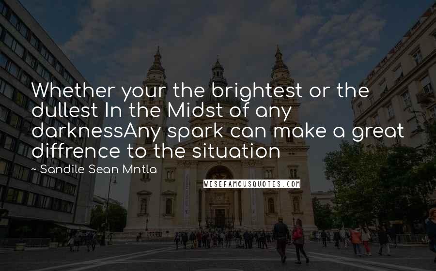 Sandile Sean Mntla Quotes: Whether your the brightest or the dullest In the Midst of any darknessAny spark can make a great diffrence to the situation