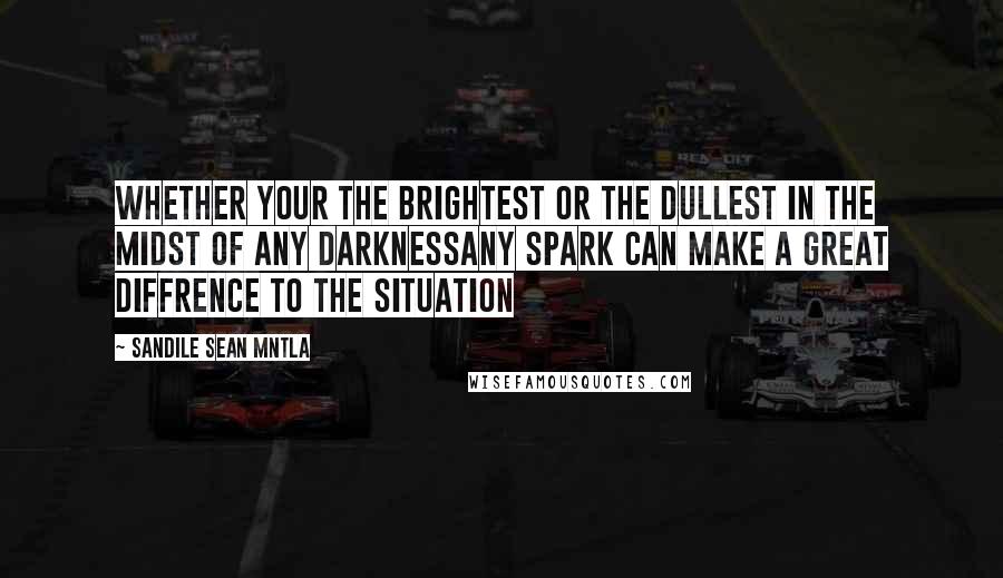 Sandile Sean Mntla Quotes: Whether your the brightest or the dullest In the Midst of any darknessAny spark can make a great diffrence to the situation