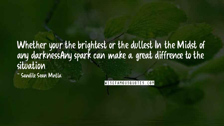 Sandile Sean Mntla Quotes: Whether your the brightest or the dullest In the Midst of any darknessAny spark can make a great diffrence to the situation