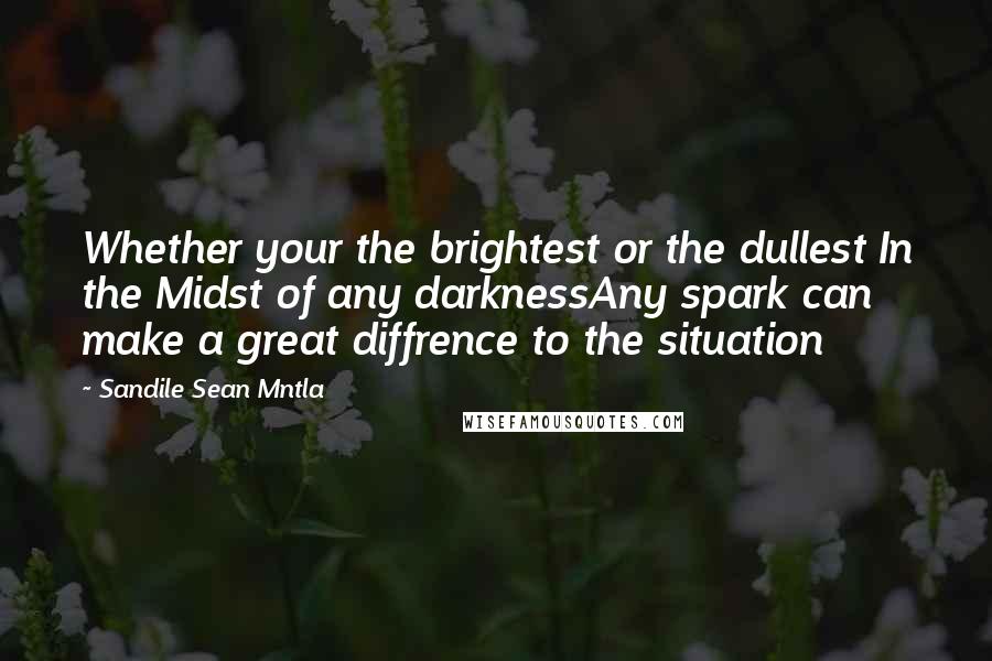 Sandile Sean Mntla Quotes: Whether your the brightest or the dullest In the Midst of any darknessAny spark can make a great diffrence to the situation