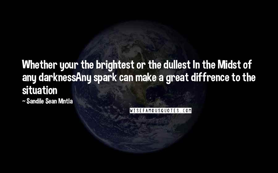 Sandile Sean Mntla Quotes: Whether your the brightest or the dullest In the Midst of any darknessAny spark can make a great diffrence to the situation