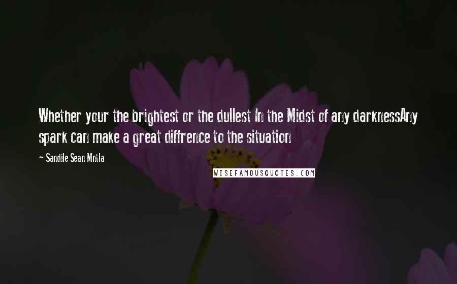 Sandile Sean Mntla Quotes: Whether your the brightest or the dullest In the Midst of any darknessAny spark can make a great diffrence to the situation