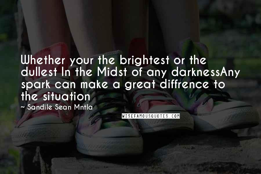 Sandile Sean Mntla Quotes: Whether your the brightest or the dullest In the Midst of any darknessAny spark can make a great diffrence to the situation