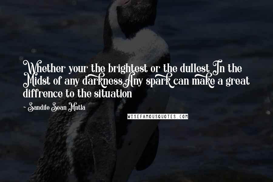 Sandile Sean Mntla Quotes: Whether your the brightest or the dullest In the Midst of any darknessAny spark can make a great diffrence to the situation