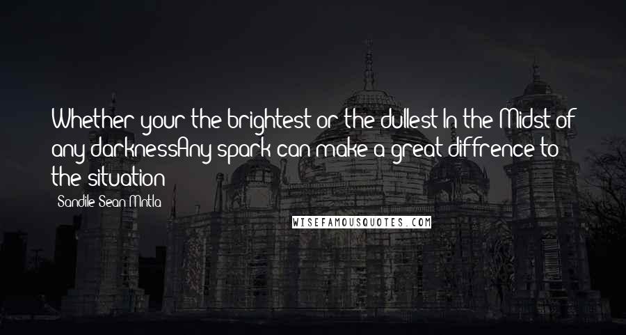 Sandile Sean Mntla Quotes: Whether your the brightest or the dullest In the Midst of any darknessAny spark can make a great diffrence to the situation