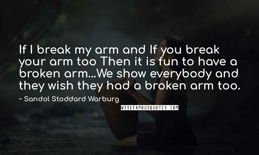 Sandol Stoddard Warburg Quotes: If I break my arm and If you break your arm too Then it is fun to have a broken arm...We show everybody and they wish they had a broken arm too.