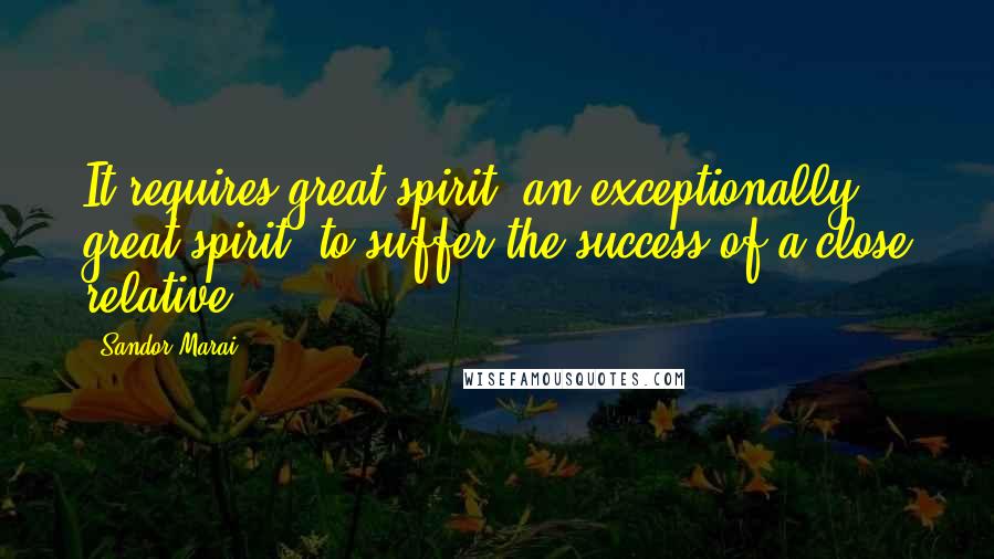 Sandor Marai Quotes: It requires great spirit, an exceptionally great spirit, to suffer the success of a close relative.