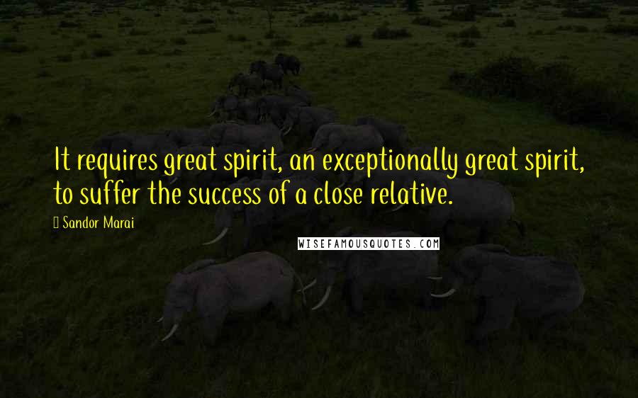 Sandor Marai Quotes: It requires great spirit, an exceptionally great spirit, to suffer the success of a close relative.