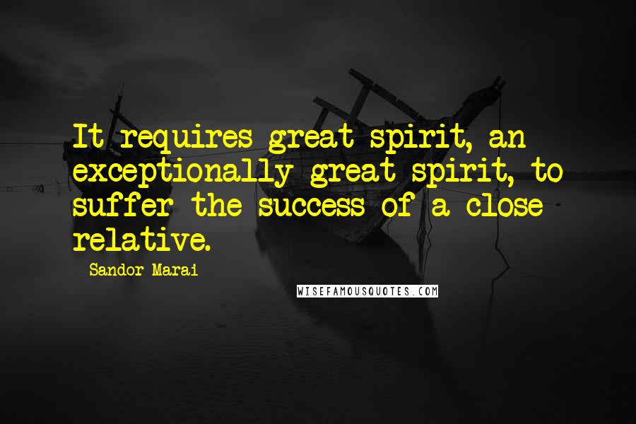 Sandor Marai Quotes: It requires great spirit, an exceptionally great spirit, to suffer the success of a close relative.