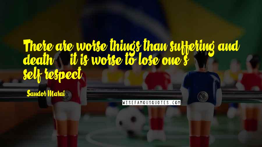 Sandor Marai Quotes: There are worse things than suffering and death ... it is worse to lose one's self-respect.