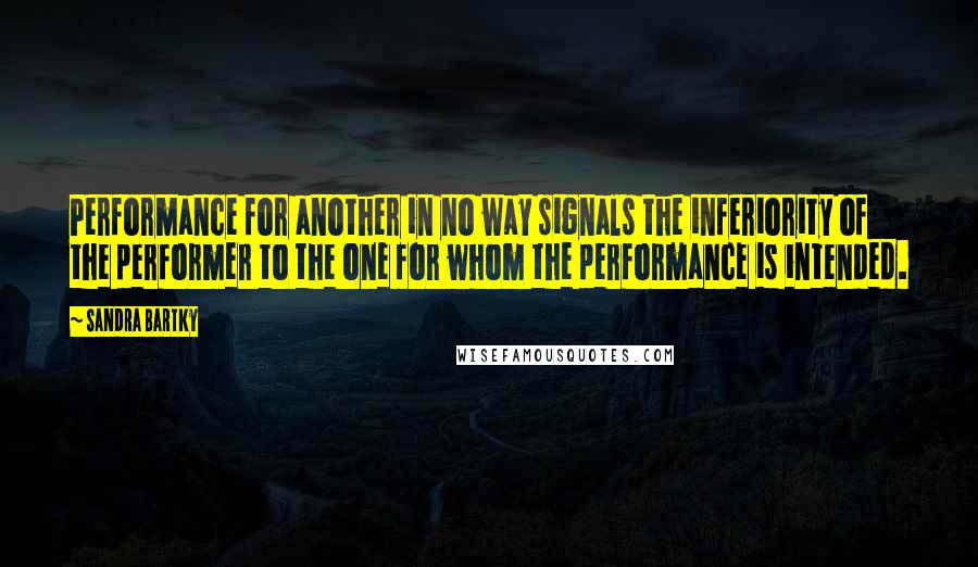 Sandra Bartky Quotes: Performance for another in no way signals the inferiority of the performer to the one for whom the performance is intended.