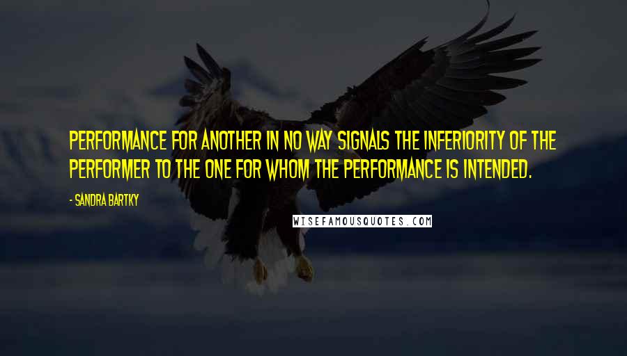 Sandra Bartky Quotes: Performance for another in no way signals the inferiority of the performer to the one for whom the performance is intended.