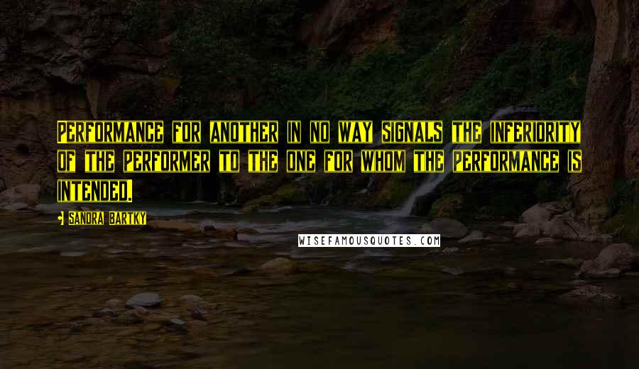 Sandra Bartky Quotes: Performance for another in no way signals the inferiority of the performer to the one for whom the performance is intended.