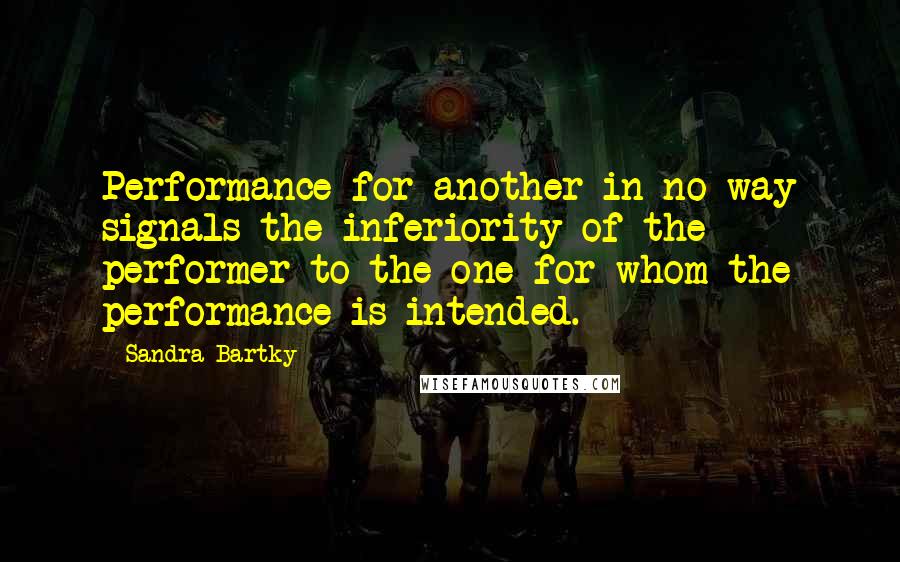 Sandra Bartky Quotes: Performance for another in no way signals the inferiority of the performer to the one for whom the performance is intended.