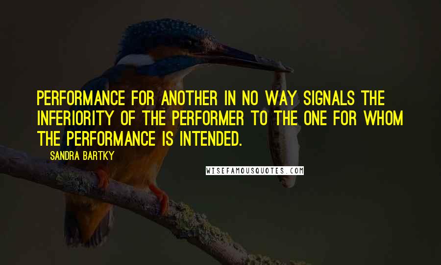 Sandra Bartky Quotes: Performance for another in no way signals the inferiority of the performer to the one for whom the performance is intended.