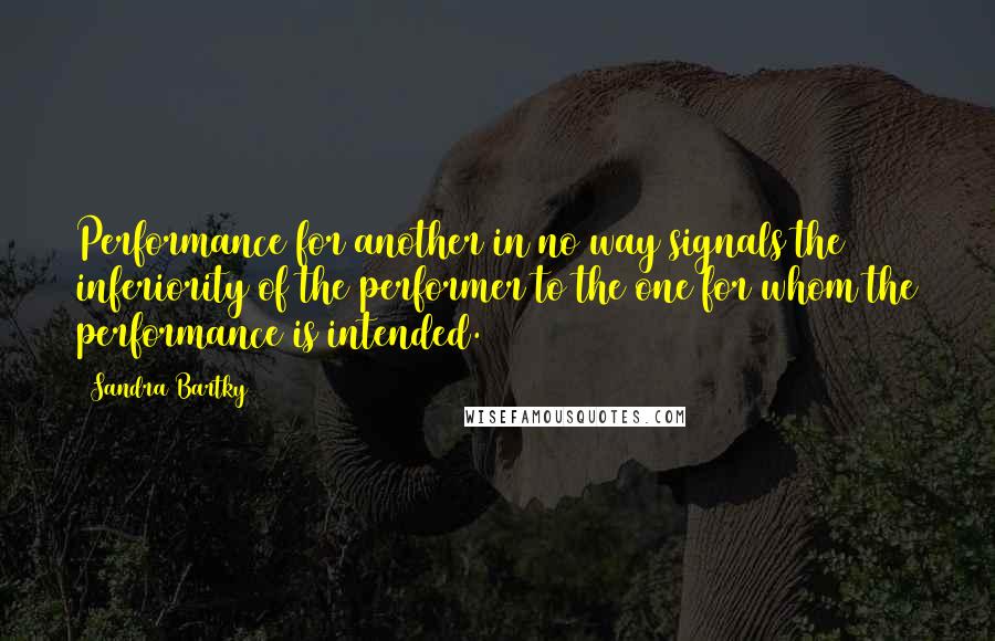 Sandra Bartky Quotes: Performance for another in no way signals the inferiority of the performer to the one for whom the performance is intended.
