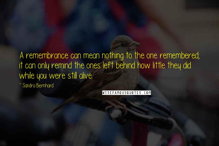 Sandra Bernhard Quotes: A remembrance can mean nothing to the one remembered; it can only remind the ones left behind how little they did while you were still alive.