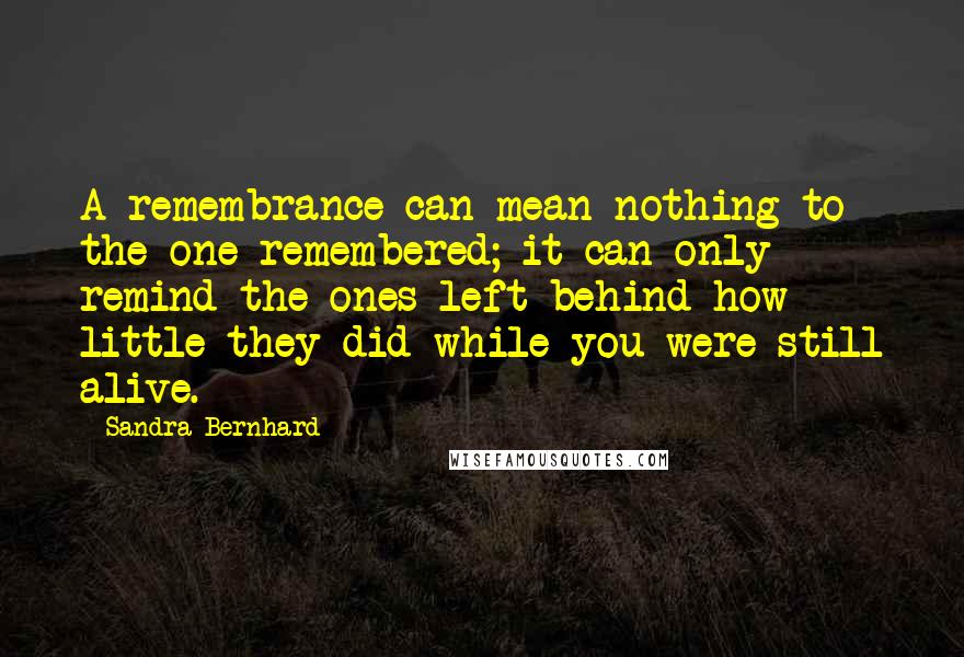 Sandra Bernhard Quotes: A remembrance can mean nothing to the one remembered; it can only remind the ones left behind how little they did while you were still alive.