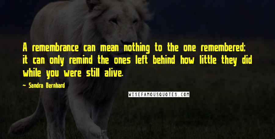 Sandra Bernhard Quotes: A remembrance can mean nothing to the one remembered; it can only remind the ones left behind how little they did while you were still alive.