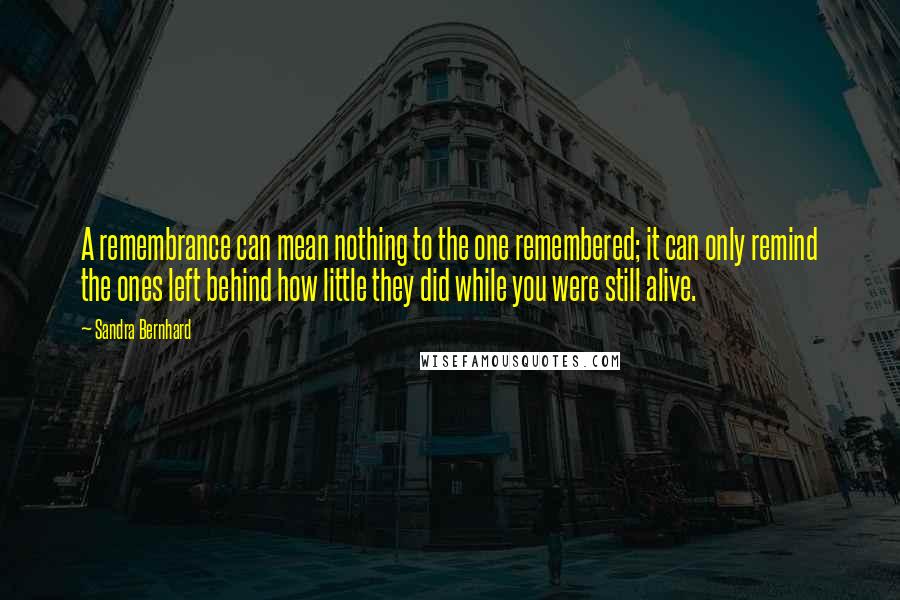 Sandra Bernhard Quotes: A remembrance can mean nothing to the one remembered; it can only remind the ones left behind how little they did while you were still alive.