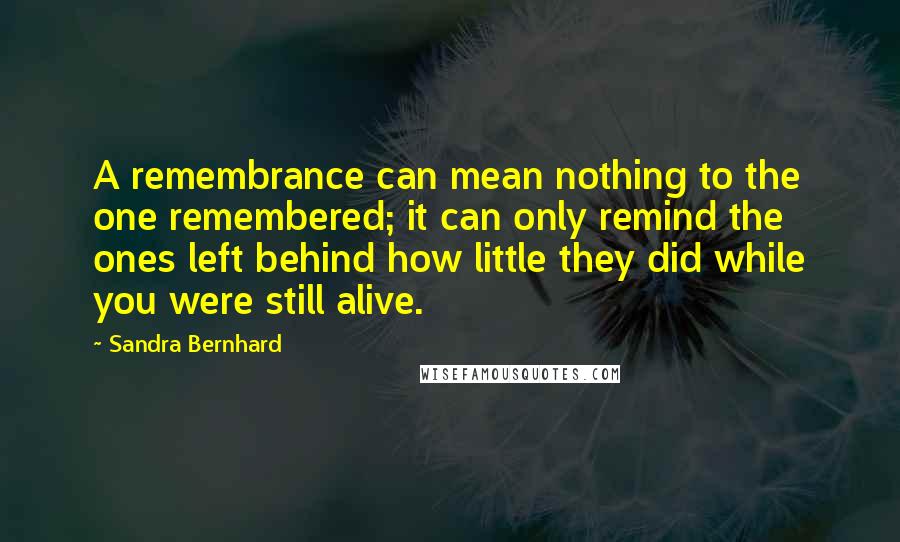 Sandra Bernhard Quotes: A remembrance can mean nothing to the one remembered; it can only remind the ones left behind how little they did while you were still alive.