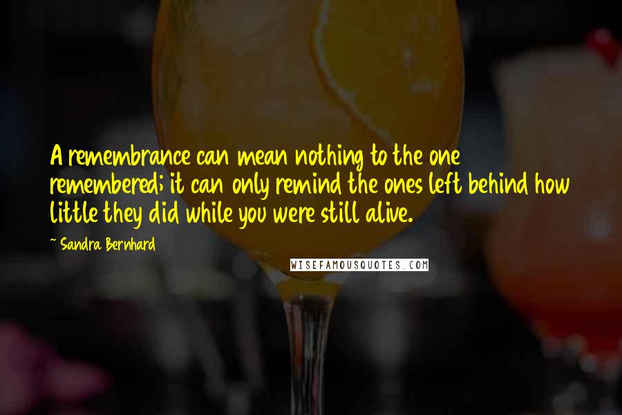 Sandra Bernhard Quotes: A remembrance can mean nothing to the one remembered; it can only remind the ones left behind how little they did while you were still alive.