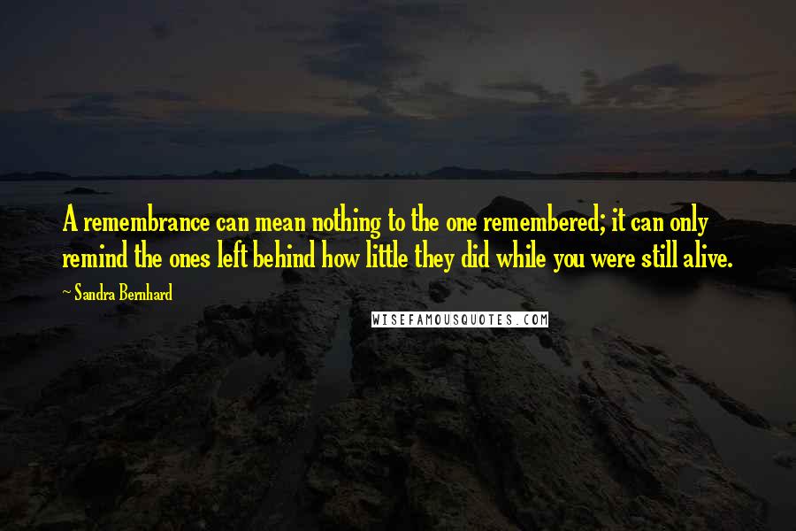 Sandra Bernhard Quotes: A remembrance can mean nothing to the one remembered; it can only remind the ones left behind how little they did while you were still alive.