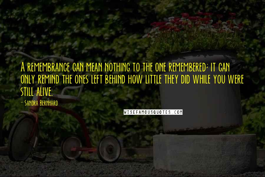 Sandra Bernhard Quotes: A remembrance can mean nothing to the one remembered; it can only remind the ones left behind how little they did while you were still alive.