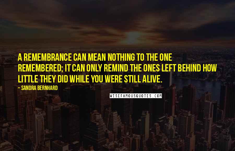 Sandra Bernhard Quotes: A remembrance can mean nothing to the one remembered; it can only remind the ones left behind how little they did while you were still alive.