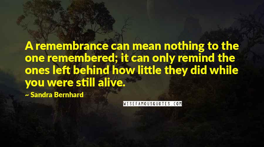 Sandra Bernhard Quotes: A remembrance can mean nothing to the one remembered; it can only remind the ones left behind how little they did while you were still alive.