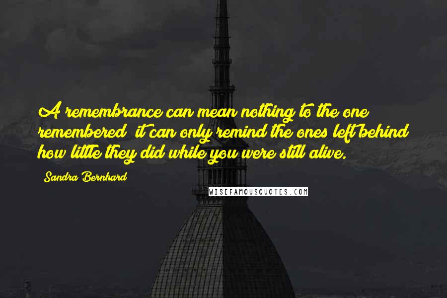 Sandra Bernhard Quotes: A remembrance can mean nothing to the one remembered; it can only remind the ones left behind how little they did while you were still alive.